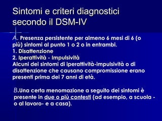Sintomi e criteri diagnosticiSintomi e criteri diagnostici
secondo il DSM-IVsecondo il DSM-IV
A. Presenza persistente per almeno 6 mesi di 6 (o
più) sintomi al punto 1 o 2 o in entrambi.
1. Disattenzione
2. Iperattività - Impulsività
Alcuni dei sintomi di iperattività-impulsività o di
disattenzione che causano compromissione erano
presenti prima dei 7 anni di età.
B.Una certa menomazione a seguito dei sintomi è
presente in due o più contesti (ad esempio, a scuola -
o al lavoro- e a casa).
 