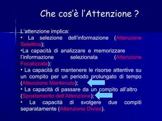 Che cos’è l’Attenzione ?
L’attenzione implica:
• La selezione dell’informazione (Attenzione
Selettiva);
•La capacità di analizzare e memorizzare
l’informazione selezionata (Attenzione
Focalizzata);
• La capacità di mantenere le risorse attentive su
un compito per un periodo prolungato di tempo
(Attenzione Mantenuta);
• La capacità di passare da un compito all’altro
(Spostamento dell’Attenzione);
• La capacità di svolgere due compiti
separatamente (Attenzione Divisa).
 