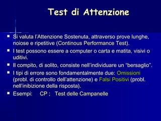 Test di AttenzioneTest di Attenzione
 Si valuta l’Attenzione Sostenuta, attraverso prove lunghe,Si valuta l’Attenzione Sostenuta, attraverso prove lunghe,
noiose e ripetitive (noiose e ripetitive (Continous Performance TestContinous Performance Test).).
 I test possono essere a computer o carta e matita, visivi oI test possono essere a computer o carta e matita, visivi o
uditivi.uditivi.
 Il compito, di solito, consiste nell’individuare un “bersaglio”.Il compito, di solito, consiste nell’individuare un “bersaglio”.
 I tipi di errore sono fondamentalmente due:I tipi di errore sono fondamentalmente due: OmissioniOmissioni
(probl. di controllo dell’attenzione) e(probl. di controllo dell’attenzione) e Falsi PositiviFalsi Positivi (probl.(probl.
nell’inibizione della risposta).nell’inibizione della risposta).
 Esempi:Esempi: CPCP ;; Test delle CampanelleTest delle Campanelle
 