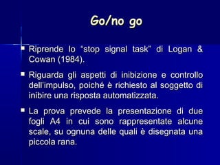 Go/no goGo/no go
 Riprende lo “stop signal task” di Logan &Riprende lo “stop signal task” di Logan &
Cowan (1984).Cowan (1984).
 Riguarda gli aspetti di inibizione e controlloRiguarda gli aspetti di inibizione e controllo
dell’impulso, poiché è richiesto al soggetto didell’impulso, poiché è richiesto al soggetto di
inibire una risposta automatizzata.inibire una risposta automatizzata.
 La prova prevede la presentazione di dueLa prova prevede la presentazione di due
fogli A4 in cui sono rappresentate alcunefogli A4 in cui sono rappresentate alcune
scale, su ognuna delle quali è disegnata unascale, su ognuna delle quali è disegnata una
piccola rana.piccola rana.
 