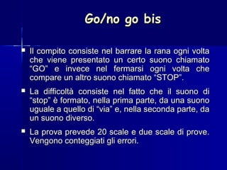 Go/no go bisGo/no go bis
 Il compito consiste nel barrare la rana ogni voltaIl compito consiste nel barrare la rana ogni volta
che viene presentato un certo suono chiamatoche viene presentato un certo suono chiamato
“GO” e invece nel fermarsi ogni volta che“GO” e invece nel fermarsi ogni volta che
compare un altro suono chiamato “STOP”.compare un altro suono chiamato “STOP”.
 La difficoltà consiste nel fatto che il suono diLa difficoltà consiste nel fatto che il suono di
“stop” è formato, nella prima parte, da una suono“stop” è formato, nella prima parte, da una suono
uguale a quello di “via” e, nella seconda parte, dauguale a quello di “via” e, nella seconda parte, da
un suono diverso.un suono diverso.
 La prova prevede 20 scale e due scale di prove.La prova prevede 20 scale e due scale di prove.
Vengono conteggiati gli errori.Vengono conteggiati gli errori.
 