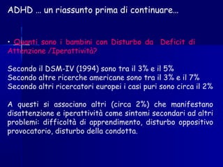 ADHD … un riassunto prima di continuare…
• Quanti sono i bambini con Disturbo da Deficit di
Attenzione /Iperattività?
Secondo il DSM-IV (1994) sono tra il 3% e il 5%
Secondo altre ricerche americane sono tra il 3% e il 7%
Secondo altri ricercatori europei i casi puri sono circa il 2%
A questi si associano altri (circa 2%) che manifestano
disattenzione e iperattività come sintomi secondari ad altri
problemi: difficoltà di apprendimento, disturbo oppositivo
provocatorio, disturbo della condotta.
 