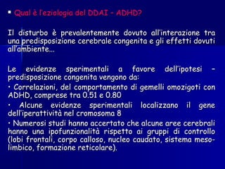  Qual è l’eziologia del DDAI – ADHD?Qual è l’eziologia del DDAI – ADHD?
Il disturbo è prevalentemente dovuto all’interazione traIl disturbo è prevalentemente dovuto all’interazione tra
una predisposizione cerebrale congenita e gli effetti dovutiuna predisposizione cerebrale congenita e gli effetti dovuti
all’ambiente...all’ambiente...
Le evidenze sperimentali a favore dell’ipotesi –Le evidenze sperimentali a favore dell’ipotesi –
predisposizione congenita vengono da:predisposizione congenita vengono da:
•• Correlazioni, del comportamento di gemelli omozigoti conCorrelazioni, del comportamento di gemelli omozigoti con
ADHD, comprese tra 0.51 e 0.80ADHD, comprese tra 0.51 e 0.80
•• Alcune evidenze sperimentali localizzano il geneAlcune evidenze sperimentali localizzano il gene
dell’iperattività nel cromosoma 8dell’iperattività nel cromosoma 8
•• Numerosi studi hanno accertato che alcune aree cerebraliNumerosi studi hanno accertato che alcune aree cerebrali
hanno una ipofunzionalità rispetto ai gruppi di controllohanno una ipofunzionalità rispetto ai gruppi di controllo
(lobi frontali, corpo calloso, nucleo caudato, sistema meso-(lobi frontali, corpo calloso, nucleo caudato, sistema meso-
limbico, formazione reticolare).limbico, formazione reticolare).
 