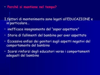 • Perché si mantiene nel tempo?
I fattori di mantenimento sono legati all’EDUCAZIONE e
in particolare…
• inefficace insegnamento del “saper aspettare”
• Storia di fallimenti del bambino per aver aspettato
• Eccessiva enfasi dei genitori sugli aspetti negativi del
comportamento del bambino
• Scarsi rinforzi degli educatori verso i comportamenti
adeguati del bambino
 