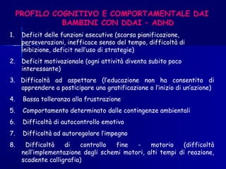PROFILO COGNITIVO E COMPORTAMENTALE DAI
BAMBINI CON DDAI – ADHD
1. Deficit delle funzioni esecutive (scarsa pianificazione,
perseverazioni, inefficace senso del tempo, difficoltà di
inibizione, deficit nell’uso di strategie)
2. Deficit motivazionale (ogni attività diventa subito poco
interessante)
3. Difficoltà ad aspettare (l’educazione non ha consentito di
apprendere a posticipare una gratificazione o l’inizio di un’azione)
4. Bassa tolleranza alla frustrazione
5. Comportamento determinato dalle contingenze ambientali
6. Difficoltà di autocontrollo emotivo
7. Difficoltà ad autoregolare l’impegno
8. Difficoltà di controllo fine - motorio (difficoltà
nell’implementazione degli schemi motori, alti tempi di reazione,
scadente calligrafia)
 