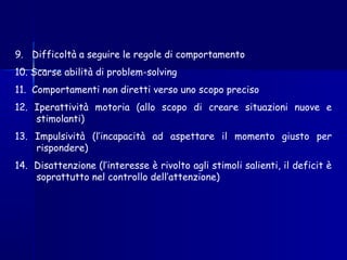9. Difficoltà a seguire le regole di comportamento
10. Scarse abilità di problem-solving
11. Comportamenti non diretti verso uno scopo preciso
12. Iperattività motoria (allo scopo di creare situazioni nuove e
stimolanti)
13. Impulsività (l’incapacità ad aspettare il momento giusto per
rispondere)
14. Disattenzione (l’interesse è rivolto agli stimoli salienti, il deficit è
soprattutto nel controllo dell’attenzione)
 