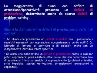 La maggioranza di alunni con deficit di
attenzione/iperattività presenta un deficit di
prestazione, determinato anche da scarse abilità di
problem-solving.
Qual è la distinzione tra deficit di prestazione e deficit di
abilità?
• Gli alunni che presentano un deficit di abilità non possiedono i
requisiti necessari per apprendere adeguatamente certe abilità (v.
Disturbi di lettura, di scrittura e di calcolo), anche con un
insegnamento individualizzato specifico.
• Gli alunni che manifestano un deficit di prestazione hanno le basi per
poter apprendere, però esistono altre cause che non consentono loro
di esprimere il loro potenziale di apprendimento (problemi attentivi,
stile impulsivo, scarsa motivazione, atteggiamenti provocatori e
oppositivi).
 