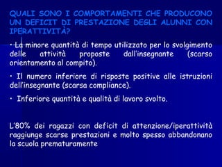 QUALI SONO I COMPORTAMENTI CHE PRODUCONO
UN DEFICIT DI PRESTAZIONE DEGLI ALUNNI CON
IPERATTIVITÀ?
• La minore quantità di tempo utilizzato per lo svolgimento
delle attività proposte dall’insegnante (scarso
orientamento al compito).
• Il numero inferiore di risposte positive alle istruzioni
dell’insegnante (scarsa compliance).
• Inferiore quantità e qualità di lavoro svolto.
L’80% dei ragazzi con deficit di attenzione/iperattività
raggiunge scarse prestazioni e molto spesso abbandonano
la scuola prematuramente
 