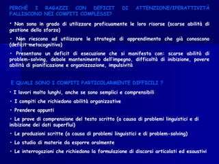 PERCHÈ I RAGAZZI CON DEFICIT DI ATTENZIONE/IPERATTIVITÀ
FALLISCONO NEI COMPITI COMPLESSI?
• Non sono in grado di utilizzare proficuamente le loro risorse (scarse abilità di
gestione dello sforzo)
• Non riescono ad utilizzare le strategie di apprendimento che già conoscono
(deficit metacognitivo)
• Presentano un deficit di esecuzione che si manifesta con: scarse abilità di
problem-solving, debole mantenimento dell’impegno, difficoltà di inibizione, povere
abilità di pianificazione e organizzazione, impulsività
E QUALI SONO I COMPITI PARTICOLARMENTE DIFFICILI ?
• I lavori molto lunghi, anche se sono semplici e comprensibili
• I compiti che richiedono abilità organizzative
• Prendere appunti
• Le prove di comprensione del testo scritto (a causa di problemi linguistici e di
inibizione dei dati superflui)
• Le produzioni scritte (a causa di problemi linguistici e di problem-solving)
• Lo studio di materie da esporre oralmente
• Le interrogazioni che richiedono la formulazione di discorsi articolati ed esaustivi
 
