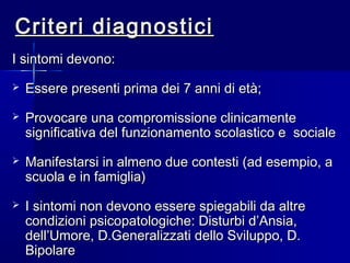 Criteri diagnosticiCriteri diagnostici
I sintomi devono:I sintomi devono:
 Essere presenti prima dei 7 anni di età;Essere presenti prima dei 7 anni di età;
 Provocare una compromissione clinicamenteProvocare una compromissione clinicamente
significativa del funzionamento scolastico e socialesignificativa del funzionamento scolastico e sociale
 Manifestarsi in almeno due contesti (ad esempio, aManifestarsi in almeno due contesti (ad esempio, a
scuola e in famiglia)scuola e in famiglia)
 I sintomi non devono essere spiegabili da altreI sintomi non devono essere spiegabili da altre
condizioni psicopatologiche: Disturbi d’Ansia,condizioni psicopatologiche: Disturbi d’Ansia,
dell’Umore, D.Generalizzati dello Sviluppo, D.dell’Umore, D.Generalizzati dello Sviluppo, D.
BipolareBipolare
 