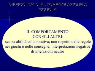 DIFFICOLTA’ DI AUTOREGOLAZIONE ADIFFICOLTA’ DI AUTOREGOLAZIONE A
SCUOLASCUOLA
IL COMPORTAMENTO
CON GLI ALTRI:
scarsa abilità collaborativa; non rispetto delle regole
nei giochi o nelle consegne; interpretazioni negative
di interazioni neutre
 