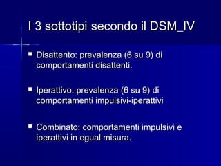 I 3 sottotipiI 3 sottotipi secondo il DSM_IVsecondo il DSM_IV
 Disattento: prevalenza (6 su 9) diDisattento: prevalenza (6 su 9) di
comportamenti disattenti.comportamenti disattenti.
 Iperattivo: prevalenza (6 su 9) diIperattivo: prevalenza (6 su 9) di
comportamenti impulsivi-iperattivicomportamenti impulsivi-iperattivi
 Combinato: comportamenti impulsivi eCombinato: comportamenti impulsivi e
iperattivi in egual misura.iperattivi in egual misura.
 