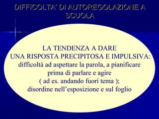 DIFFICOLTA’ DI AUTOREGOLAZIONE ADIFFICOLTA’ DI AUTOREGOLAZIONE A
SCUOLASCUOLA
LA TENDENZA A DARE
UNA RISPOSTA PRECIPITOSA E IMPULSIVA:
difficoltà ad aspettare la parola, a pianificare
prima di parlare e agire
( ad es. andando fuori tema );
disordine nell’esposizione e sul foglio
 