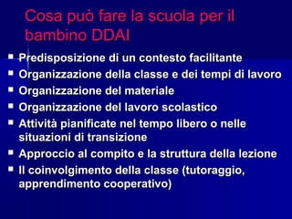 Cosa può fare la scuola per ilCosa può fare la scuola per il
bambino DDAIbambino DDAI
 Predisposizione di un contesto facilitantePredisposizione di un contesto facilitante
 Organizzazione della classe e dei tempi di lavoroOrganizzazione della classe e dei tempi di lavoro
 Organizzazione del materialeOrganizzazione del materiale
 Organizzazione del lavoro scolasticoOrganizzazione del lavoro scolastico
 Attività pianificate nel tempo libero o nelleAttività pianificate nel tempo libero o nelle
situazioni di transizionesituazioni di transizione
 Approccio al compito e la struttura della lezioneApproccio al compito e la struttura della lezione
 Il coinvolgimento della classe (tutoraggio,Il coinvolgimento della classe (tutoraggio,
apprendimento cooperativo)apprendimento cooperativo)
 