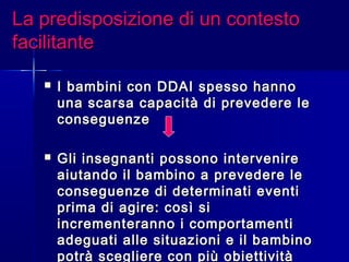 La predisposizione di un contestoLa predisposizione di un contesto
facilitantefacilitante
 I bambini con DDAI spesso hannoI bambini con DDAI spesso hanno
una scarsa capacità di prevedere leuna scarsa capacità di prevedere le
conseguenzeconseguenze
 Gli insegnanti possono intervenireGli insegnanti possono intervenire
aiutando il bambino a prevedere leaiutando il bambino a prevedere le
conseguenze di determinati eventiconseguenze di determinati eventi
prima di agire: così siprima di agire: così si
incrementeranno i comportamentiincrementeranno i comportamenti
adeguati alle situazioni e il bambinoadeguati alle situazioni e il bambino
potrà scegliere con più obiettivitàpotrà scegliere con più obiettività
 