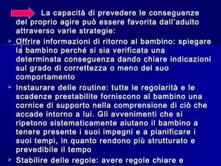 La capacità di prevedere le conseguenzeLa capacità di prevedere le conseguenze
del proprio agire può essere favorita dall’adultodel proprio agire può essere favorita dall’adulto
attraverso varie strategie:attraverso varie strategie:
 Offrire informazioni di ritorno al bambino: spiegareOffrire informazioni di ritorno al bambino: spiegare
la bambino perché si sia verificata unala bambino perché si sia verificata una
determinata conseguenza dando chiare indicazionideterminata conseguenza dando chiare indicazioni
sul grado di correttezza o meno del suosul grado di correttezza o meno del suo
comportamentocomportamento
 Instaurare delle routine: tutte le regolarità e leInstaurare delle routine: tutte le regolarità e le
scadenze prestabilite forniscono al bambino unascadenze prestabilite forniscono al bambino una
cornice di supporto nella comprensione di ciò checornice di supporto nella comprensione di ciò che
accade intorno a lui. Gli avvenimenti che siaccade intorno a lui. Gli avvenimenti che si
ripetono sistematicamente aiutano il bambino aripetono sistematicamente aiutano il bambino a
tenere presente i suoi impegni e a pianificare itenere presente i suoi impegni e a pianificare i
suoi tempi, in quanto rendono più strutturato esuoi tempi, in quanto rendono più strutturato e
prevedibile il tempoprevedibile il tempo
 Stabilire delle regole: avere regole chiare eStabilire delle regole: avere regole chiare e
 