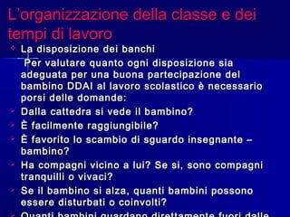 L’organizzazione della classe e deiL’organizzazione della classe e dei
tempi di lavorotempi di lavoro
 La disposizione dei banchiLa disposizione dei banchi
Per valutare quanto ogni disposizione siaPer valutare quanto ogni disposizione sia
adeguata per una buona partecipazione deladeguata per una buona partecipazione del
bambino DDAI al lavoro scolastico è necessariobambino DDAI al lavoro scolastico è necessario
porsi delle domande:porsi delle domande:
 Dalla cattedra si vede il bambino?Dalla cattedra si vede il bambino?
 È facilmente raggiungibile?È facilmente raggiungibile?
 È favorito lo scambio di sguardo insegnante –È favorito lo scambio di sguardo insegnante –
bambino?bambino?
 Ha compagni vicino a lui? Se si, sono compagniHa compagni vicino a lui? Se si, sono compagni
tranquilli o vivaci?tranquilli o vivaci?
 Se il bambino si alza, quanti bambini possonoSe il bambino si alza, quanti bambini possono
essere disturbati o coinvolti?essere disturbati o coinvolti?
 