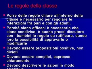 Le regole della classeLe regole della classe
 Porre delle regole chiare all’interno dellaPorre delle regole chiare all’interno della
classe è necessario per regolare leclasse è necessario per regolare le
interazioni fra pari e con gli adulti.interazioni fra pari e con gli adulti.
 Perché siano efficaci è necessario chePerché siano efficaci è necessario che
siano condivise: è buona prassi discuteresiano condivise: è buona prassi discutere
con i bambini le regole da ratificare, dandocon i bambini le regole da ratificare, dando
loro la possibilità di approvarle oloro la possibilità di approvarle o
modificarlemodificarle
 Devono essere proposizioni positive, nonDevono essere proposizioni positive, non
divietidivieti
 Devono essere semplici, espresseDevono essere semplici, espresse
chiaramentechiaramente
 Devono descrivere le azioni in modoDevono descrivere le azioni in modo
 