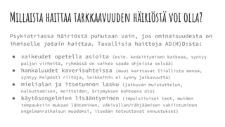 Millaista haittaa tarkkaavuuden häiriöstä voi olla?
Psykiatriassa häiriöstä puhutaan vain, jos ominaisuudesta on
ihmiselle jotain haittaa. Tavallisia haittoja AD(H)D:sta:
● vaikeudet opetella asioita (esim. keskittyminen katkeaa, syntyy
paljon virheitä, ryhmässä on vaikea saada ohjeista selvää)
● hankaluudet kaverisuhteissa (muut karttavat liiallista menoa,
syntyy helposti riitoja, leikkeihin ei synny jatkuvuutta)
● mielialan ja itsetunnon lasku (jatkuvan muistuttelun,
nalkuttamisen, moitteiden, ärtymyksen kohteena olo)
● käytösongelmien lisääntyminen (impulsiiviset teot, muiden
tempauksiin mukaan lähteminen, väkivallan/rähjäämisen vakiintuminen
ongelmanratkaisun muodoksi, itseään toteuttavat ennustukset)
 
