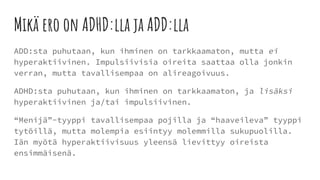 Mikä ero on ADHD:lla ja ADD:lla
ADD:sta puhutaan, kun ihminen on tarkkaamaton, mutta ei
hyperaktiivinen. Impulsiivisia oireita saattaa olla jonkin
verran, mutta tavallisempaa on alireagoivuus.
ADHD:sta puhutaan, kun ihminen on tarkkaamaton, ja lisäksi
hyperaktiivinen ja/tai impulsiivinen.
“Menijä”-tyyppi tavallisempaa pojilla ja “haaveileva” tyyppi
tytöillä, mutta molempia esiintyy molemmilla sukupuolilla.
Iän myötä hyperaktiivisuus yleensä lievittyy oireista
ensimmäisenä.
 