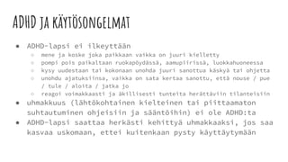 ADHD ja käytösongelmat
● ADHD-lapsi ei ilkeyttään
○ mene ja koske joka paikkaan vaikka on juuri kielletty
○ pompi pois paikaltaan ruokapöydässä, aamupiirissä, luokkahuoneessa
○ kysy uudestaan tai kokonaan unohda juuri sanottua käskyä tai ohjetta
○ unohdu ajatuksiinsa, vaikka on sata kertaa sanottu, että nouse / pue
/ tule / aloita / jatka jo
○ reagoi voimakkaasti ja äkillisesti tunteita herättäviin tilanteisiin
● uhmakkuus (lähtökohtainen kielteinen tai piittaamaton
suhtautuminen ohjeisiin ja sääntöihin) ei ole ADHD:ta
● ADHD-lapsi saattaa herkästi kehittyä uhmakkaaksi, jos saa
kasvaa uskomaan, ettei kuitenkaan pysty käyttäytymään
 