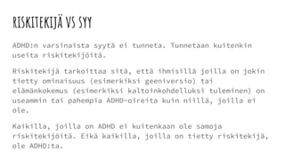 riskitekijä vs syy
ADHD:n varsinaista syytä ei tunneta. Tunnetaan kuitenkin
useita riskitekijöitä.
Riskitekijä tarkoittaa sitä, että ihmisillä joilla on jokin
tietty ominaisuus (esimerkiksi geeniversio) tai
elämänkokemus (esimerkiksi kaltoinkohdelluksi tuleminen) on
useammin tai pahempia ADHD-oireita kuin niillä, joilla ei
ole.
Kaikilla, joilla on ADHD ei kuitenkaan ole samoja
riskitekijöitä. Eikä kaikilla, joilla on tietty riskitekijä,
ole ADHD:ta.
 