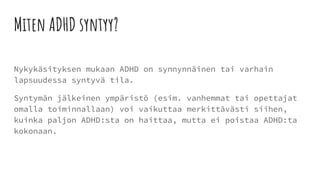 Miten ADHD syntyy?
Nykykäsityksen mukaan ADHD on synnynnäinen tai varhain
lapsuudessa syntyvä tila.
Syntymän jälkeinen ympäristö (esim. vanhemmat tai opettajat
omalla toiminnallaan) voi vaikuttaa merkittävästi siihen,
kuinka paljon ADHD:sta on haittaa, mutta ei poistaa ADHD:ta
kokonaan.
 