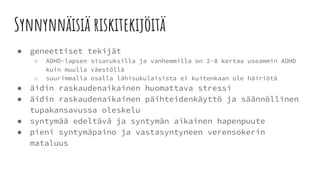 Synnynnäisiä riskitekijöitä
● geneettiset tekijät
○ ADHD-lapsen sisaruksilla ja vanhemmilla on 2-8 kertaa useammin ADHD
kuin muulla väestöllä
○ suurimmalla osalla lähisukulaisista ei kuitenkaan ole häiriötä
● äidin raskaudenaikainen huomattava stressi
● äidin raskaudenaikainen päihteidenkäyttö ja säännöllinen
tupakansavussa oleskelu
● syntymää edeltävä ja syntymän aikainen hapenpuute
● pieni syntymäpaino ja vastasyntyneen verensokerin
mataluus
 