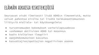 elämän aikaisia riskitekijöitä
Seuraavat eivät ilmeisesti lisää ADHD:n ilmenemistä, mutta
voivat pahentaa oireita tai lisätä tarkkamaattomuuteen
liittyviä mieliala- tai käytösongelmia:
● turvattomuuden kokemukset varhaislapsuudessa
● vanhemman aktiivinen ADHD tai masennus
● kodin kielteinen ilmapiiri
● epäjohdonmukainen kasvatus
● kasvattajien/opettajien negatiivinen asenne
 