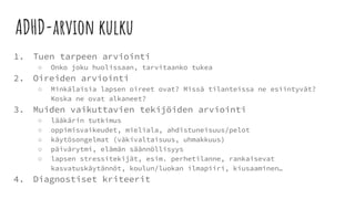 ADHD-arvion kulku
1. Tuen tarpeen arviointi
○ Onko joku huolissaan, tarvitaanko tukea
2. Oireiden arviointi
○ Minkälaisia lapsen oireet ovat? Missä tilanteissa ne esiintyvät?
Koska ne ovat alkaneet?
3. Muiden vaikuttavien tekijöiden arviointi
○ lääkärin tutkimus
○ oppimisvaikeudet, mieliala, ahdistuneisuus/pelot
○ käytösongelmat (väkivaltaisuus, uhmakkuus)
○ päivärytmi, elämän säännöllisyys
○ lapsen stressitekijät, esim. perhetilanne, rankaisevat
kasvatuskäytännöt, koulun/luokan ilmapiiri, kiusaaminen…
4. Diagnostiset kriteerit
 