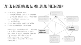 Lapsen minäkuvan ja mielialan tukeminen
● aikuisia, jotka ovat
kiinnostuneita lapsen elämästä
ja pitävät tästä omana itsenään
● onnistumisen kokemusten
järjestäminen
● aikaa rennolle yhdessäololle
● kaverisuhteiden tukeminen
“Läheisyys, lohduttaminen ja lähellä
olo on erityisen tärkeää silloin,
kun lapsi on ollut hankala. Tämä ei
ole huonosta käyttäytymisestä
palkitsemista, vaan lapsen
tunne-elämän tarpeiden huomioon
ottamista.”
Tarkkaa-
mattomuus
/ ylivilkkaus
Negatiivinen
minäkuva
Aikuiset
eivät jaksa
Negatiivinen
palaute
Lapsi väsyy
Oppimis-
vaikeudet
Käytös-
ongelmat
 