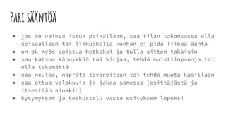 Pari sääntöä
● jos on vaikea istua paikallaan, saa tilan takaosassa olla
seisaallaan tai liikuskella kunhan ei pidä liikaa ääntä
● on ok myös poistua hetkeksi ja tulla sitten takaisin
● saa katsoa kännykkää tai kirjaa, tehdä muistiinpanoja tai
olla tekemättä
● saa neuloa, näprätä tavaroitaan tai tehdä muuta käsillään
● saa ottaa valokuvia ja jakaa somessa (esittäjästä ja
itsestään ainakin)
● kysymykset ja keskustelu vasta esityksen lopuksi
 