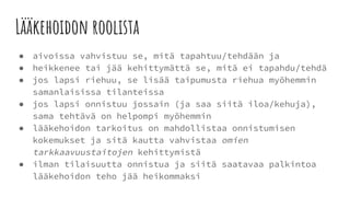 Lääkehoidon roolista
● aivoissa vahvistuu se, mitä tapahtuu/tehdään ja
● heikkenee tai jää kehittymättä se, mitä ei tapahdu/tehdä
● jos lapsi riehuu, se lisää taipumusta riehua myöhemmin
samanlaisissa tilanteissa
● jos lapsi onnistuu jossain (ja saa siitä iloa/kehuja),
sama tehtävä on helpompi myöhemmin
● lääkehoidon tarkoitus on mahdollistaa onnistumisen
kokemukset ja sitä kautta vahvistaa omien
tarkkaavuustaitojen kehittymistä
● ilman tilaisuutta onnistua ja siitä saatavaa palkintoa
lääkehoidon teho jää heikommaksi
 