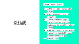 kertaus
Tärkeimmät asiat:
● ADHD ei ole kenenkään
syytä
● Happinaamari ensin
itselle
● Tarkkaamaton lapsi
tarvitsee erityisen
sujuvaa ja positiivista
arkea
● Hoidon tavoite on antaa
lapselle mahdollisuus
onnistumiseen ja
oppimiseen
 