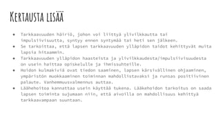 Kertausta lisää
● Tarkkaavuuden häiriö, johon voi liittyä ylivilkkautta tai
impulsiivisuutta, syntyy ennen syntymää tai heti sen jälkeen.
● Se tarkoittaa, että lapsen tarkkaavuuden ylläpidon taidot kehittyvät muita
lapsia hitaammin.
● Tarkkaavuuden ylläpidon haasteista ja ylivilkkaudesta/impulsiivisuudesta
on usein haittaa opiskelulle ja ihmissuhteille.
● Hoidon kulmakiviä ovat tiedon saaminen, lapsen kärsivällinen ohjaaminen,
ympäristön muokkaaminen toiminnan mahdollistavaksi ja runsas positiivinen
palaute. Vanhemmuusvalmennus auttaa.
● Läähehoitoa kannattaa usein käyttää tukena. Lääkehoidon tarkoitus on saada
lapsen toiminta sujumaan niin, että aivoilla on mahdollisuus kehittyä
tarkkaavampaan suuntaan.
 