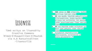Lisenssi
Tämä esitys on lisensöity
Creative Commons
Nimeä-EiKaupallinen-EiMuutok
sia 4.0 Kansainvälinen
-lisenssillä
● SAA jakaa ja SAA siteerata, kunhan
mainitsee tekijän nimen
● EI saa myydä, käyttää maksullisissa
tilaisuuksissa, osana myytäviä
kirjoja tai esitteitä, tai muuten
rahan ansaitsemiseen ilman tekijän
lupaa
● EI saa käyttää uuden esityksen tai
muun työn pohjana ilman tekijän
lupaa
● kysymykset käyttöluvista,
yhteistyöstä, esitelmistä ym
jaana.wessman@iki.fi
 