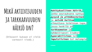 Mikä aktiivisuuden
ja tarkkaavuuden
häiriö on?
Kehityksellinen häiriö,
jonka seurauksena syntyy
pysyvä ja pitkäkestoinen
ja selvää haittaa
aiheuttava toiminnan tapa,
jossa henkilö on
tarkkaamaton ja
mahdollisesti lisäksi
hyperaktiivinen tai
impulsiivinen tai molempia
(Oikeasti kukaan ei vielä
varmasti tiedä.)
 