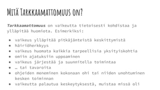Mitä Tarkkaamattomuus on?
Tarkkaamattomuus on vaikeutta tietoisesti kohdistaa ja
ylläpitää huomiota. Esimerkiksi:
● vaikeus ylläpitää pitkäjänteistä keskittymistä
● häiriöherkkyys
● vaikeus huomata kaikkia tarpeellisia yksityiskohtia
● omiin ajatuksiin uppoaminen
● vaikeus järjestää ja suunnitella toimintaa
● … tai tavaroita
● ohjeiden meneminen kokonaan ohi tai niiden unohtuminen
kesken toiminnan
● vaikeutta palautua keskeytyksestä, muistaa missä oli
 