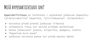Mitä hyperaktiivisuus on?
Hyperaktiivisuus on toiminnan / ajatuksen jatkuvaa nopeutta,
“ylikierroksilla” käymistä, “ylivilkkautta”. Esimerkiksi:
● tarvetta pitää pientä jatkuvaa liikettä
● vaikeuksia istua tai seistä pitkään paikallaan
● halua jatkuvasti juosta, kiipeillä, pomppia, tutkia
● “käymistä kuin kone”
● jatkuvaa tarvetta puhua tai pitää muuten ääntä
 