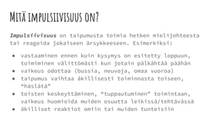 Mitä impulsiivisuus on?
Impulsiivisuus on taipumusta toimia hetken mielijohteesta
tai reagoida jokaiseen ärsykkeeseen. Esimerkiksi:
● vastaaminen ennen kuin kysymys on esitetty loppuun,
toimiminen välittömästi kun jotain pälkähtää päähän
● vaikeus odottaa (bussia, neuvoja, omaa vuoroa)
● taipumus vaihtaa äkillisesti toiminnasta toiseen,
“häslätä”
● toisten keskeyttäminen, “tuppautuminen” toimintaan,
vaikeus huomioida muiden osuutta leikissä/tehtävässä
● äkilliset reaktiot omiin tai muiden tunteisiin
 