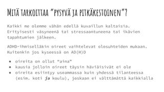 Mitä tarkoittaa “pysyvä ja pitkäkestoinen”?
Kaikki me olemme vähän edellä kuvaillun kaltaisia.
Erityisesti väsyneenä tai stressaantuneena tai ikävien
tapahtumien jälkeen.
ADHD-ihmiselläkin oireet vaihtelevat olosuhteiden mukaan.
Kuitenkin jos kyseessä on AD(H)D
● oireita on ollut “aina”
● kausia jolloin oireet täysin häviäisivät ei ole
● oireita esiintyy useammassa kuin yhdessä tilanteessa
(esim. koti ja koulu), joskaan ei välttämättä kaikkialla
 