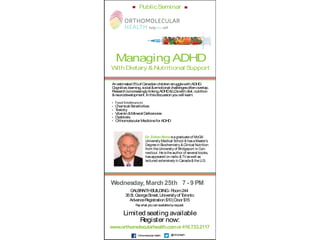 ManagingADHD
With Dietary &Nutritional Support
Limited seating available
Register now:
www.orthomolecularhealth.comor416.733.2117
@OrthoHealthOrthomolecularHealth
Anestimated5%of CanadianchildrenstrugglewithADHD.
Cognitive,learning,social &emotional challengesoftenoverlap.
ResearchisincreasinglylinkingADHD&LDswithdiet,nutrition
&neurodevelopment.Inthisdiscussionyouwill learn:
Chemical Sensitivities
Toxicity
Vitamin&Mineral Deﬁcencies
Dysbiosis
OrthomolecularMedicineforADHD
Wednesday, March 25th 7 - 9 PM
Dr. Zoltan Rona isagraduateof McGill
University Medical School &hasaMaster’s
Degreein Biochemistry &Clinical Nutrition
from theUniversity of Bridgeport in Con-
necticut.Heistheauthor of several books,
hasappeared on radio &TVaswell as
lectured extensively in Canada&theU.S.
PublicSeminar
GALBRAITHBUILDING- Room244
35St.GeorgeStreet,UniversityofToronto
AdvanceRegistration$10|Door$15
Paywhat youcanavailablebyrequest
 