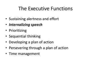 The Executive Functions
•   Sustaining alertness and effort
•   Internalizing speech
•   Prioritizing
•   Sequential thinking
•   Developing a plan of action
•   Persevering through a plan of action
•   Time management
 