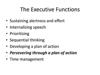 The Executive Functions
•   Sustaining alertness and effort
•   Internalizing speech
•   Prioritizing
•   Sequential thinking
•   Developing a plan of action
•   Persevering through a plan of action
•   Time management
 