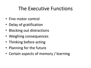 The Executive Functions
•   Fine motor control
•   Delay of gratification
•   Blocking out distractions
•   Weighing consequences
•   Thinking before acting
•   Planning for the future
•   Certain aspects of memory / learning
 