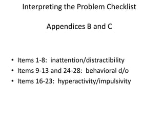 Interpreting the Problem Checklist

           Appendices B and C



• Items 1-8: inattention/distractibility
• Items 9-13 and 24-28: behavioral d/o
• Items 16-23: hyperactivity/impulsivity
 