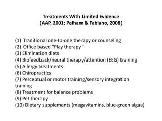 Treatments With Limited Evidence
          (AAP, 2001; Pelham & Fabiano, 2008)


(1) Traditional one-to-one therapy or counseling
(2) Office based "Play therapy”
(3) Elimination diets
(4) Biofeedback/neural therapy/attention (EEG) training
(5) Allergy treatments
(6) Chiropractics
(7) Perceptual or motor training/sensory integration
training
(8) Treatment for balance problems
(9) Pet therapy
(10) Dietary supplements (megavitamins, blue-green algae)
 