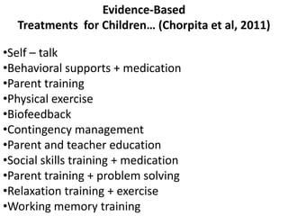 Evidence-Based
  Treatments for Children… (Chorpita et al, 2011)

•Self – talk
•Behavioral supports + medication
•Parent training
•Physical exercise
•Biofeedback
•Contingency management
•Parent and teacher education
•Social skills training + medication
•Parent training + problem solving
•Relaxation training + exercise
•Working memory training
 