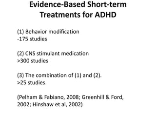 Evidence-Based Short-term
       Treatments for ADHD
(1) Behavior modification
-175 studies

(2) CNS stimulant medication
>300 studies

(3) The combination of (1) and (2).
>25 studies

(Pelham & Fabiano, 2008; Greenhill & Ford,
2002; Hinshaw et al, 2002)
 