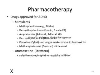 Pharmacotherapy
• Drugs approved for ADHD
   – Stimulants
      •   Methylphenidate (e.g., Ritalin)
      •   Dexmethylphenidate (Focalin, Focalin XR)
      •   Amphetamine (Adderall, Adderall XR)
      •   Dextroamphetamine (Dexedrine) for layperson
                 Grps of 3: definition of adhd
      •   Pemoline (Cylert) --no longer marketed due to liver toxicity
      •   Methamphetamine (Desoxyn) --little used
   – Atomoxetine (Strattera)
      • selective norepinephrine reuptake inhibitor




  X                                                                      153
 